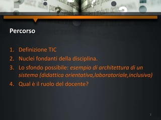 Percorso
1. Definizione TIC
2. Nuclei fondanti della disciplina.
3. Lo sfondo possibile: esempio di architettura di un
sistema (didattica orientativa,laboratoriale,inclusiva)
4. Qual è il ruolo del docente?
2
 