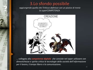 3.Lo sfondo possibile
aggiungendo quella che Tiriticco definisce con un pizzico di ironia
la superCOMPETENZA
25
… collegata alla competenza digitale che consiste nel saper utilizzare con
dimestichezza e spirito critico le tecnologie della società dell’informazione
per il lavoro, il tempo libero e la comunicazione.
 