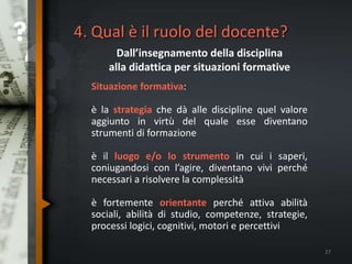 4. Qual è il ruolo del docente?
Dall’insegnamento della disciplina
alla didattica per situazioni formative
Situazione formativa:
è la strategia che dà alle discipline quel valore
aggiunto in virtù del quale esse diventano
strumenti di formazione
è il luogo e/o lo strumento in cui i saperi,
coniugandosi con l’agire, diventano vivi perché
necessari a risolvere la complessità
è fortemente orientante perché attiva abilità
sociali, abilità di studio, competenze, strategie,
processi logici, cognitivi, motori e percettivi
27
 