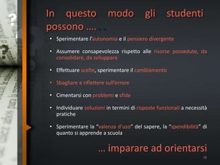 In questo modo gli studenti
possono …...
• Sperimentare l’autonomia e il pensiero divergente
• Assumere consapevolezza rispetto alle risorse possedute, da
consolidare, da sviluppare
• Effettuare scelte, sperimentare il cambiamento
• Sbagliare e riflettere sull’errore
• Cimentarsi con problemi e sfide
• Individuare soluzioni in termini di risposte funzionali a necessità
pratiche
• Sperimentare la “valenza d’uso” del sapere, la “spendibilità” di
quanto si apprende a scuola
… imparare ad orientarsi
28
 
