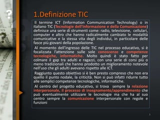 1.Definizione TIC
Il termine ICT (Information Communication Technology) o in
italiano TIC (Tecnologie dell’Informazione e della Comunicazione)
definisce una serie di strumenti come: radio, televisione, cellulari,
computer e altro che hanno radicalmente cambiato le modalità
comunicative e la stessa vita degli individui, in particolare delle
fasce più giovani della popolazione.
Al momento dell’ingresso delle TIC nel processo educativo, si è
focalizzata l’attenzione sulle sole conoscenze e competenze
tecnologiche, informatiche. Molto quindi è stato fatto per
colmare il gap tra adulti e ragazzi, con una serie di corsi più o
meno tradizionali che hanno prodotto un miglioramento notevole
nell’uso che gli adulti avevano rispetto alle ICT.
Raggiunto questo obiettivo si è ben presto compreso che non era
quello il punto nodale, la criticità. Non si può infatti ridurre tutto
alle semplici competenze tecnologiche, informatiche.
Al centro del progetto educativo, si trova sempre la relazione
interpersonale, il processo di insegnamento/apprendimento che
può eventualmente utilizzare le tecnologie ma che ha al suo
centro sempre la comunicazione interpersonale con regole e
funzioni
3
 