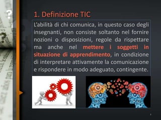 1. Definizione TIC
L’abilità di chi comunica, in questo caso degli
insegnanti, non consiste soltanto nel fornire
nozioni o disposizioni, regole da rispettare
ma anche nel mettere i soggetti in
situazione di apprendimento, in condizione
di interpretare attivamente la comunicazione
e rispondere in modo adeguato, contingente.
4
 