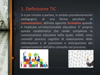 1. Definizione TIC
Si è poi iniziato a parlare, in ambito prevalentemente
pedagogico, di una forma peculiare di
comunicazione, definita appunto formativa quando
è implicata un’intenzionalità educativa. E’ proprio
questa caratteristica che rende complessa la
comunicazione educativa nella quale, infatti, sono
coinvolti processi cognitivi di elaborazione delle
informazioni e di previsione e anticipazione dei
comportamenti dell’altro coinvolto nel processo.
5
 