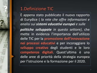 1.Definizione TIC
È appena stato pubblicato il nuovo rapporto
di Eurydice ( la rete che offre informazioni e
analisi sui sistemi educativi europei e sulle
politiche sviluppate in questo settore), che
mette in evidenza l’importanza dell’utilizzo
delle TIC per la promozione dell’innovazione
nei processi educativi e per incoraggiare lo
sviluppo creativo degli studenti e le loro
competenze digitali. Quest’ultima è una
delle aree di priorità della strategia europea
per l’istruzione e la formazione per il 2020.
7
 