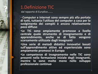1.Definizione TIC
dal rapporto di Eurydice……..
• Computer e internet sono sempre più alla portata
di tutti, tuttavia l’utilizzo del computer a casa per lo
svolgimento dei compiti è ancora relativamente
poco diffuso
•Le TIC sono ampiamente promosse a livello
centrale quale strumento di insegnamento e di
apprendimento, anche se di fatto vengono
scarsamente utilizzate dagli insegnanti
•Una serie di metodi didattici innovativi basati
sull’apprendimento attivo ed esperienziale sono
ampiamente promossi in Europa
•Le competenze di insegnamento nelle TIC sono
presenti nella formazione iniziale degli insegnanti,
mentre lo sono molto meno nello sviluppo
professionale continuo
8
 