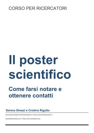 Il poster
scientifico
Come farsi notare e
ottenere contatti
Serena Ghezzi e Cristina Rigutto
serena.ghezzi@sciencedrawgraphic.it | www.sciencedrawgraphic.it
rigutto@tuttoslide.com | htttp://www.tuttoslide.com
CORSO PER RICERCATORI
 