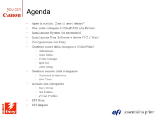 Agenda Apro la scatola. Cosa ci trovo dentro? Una volta collegato il ColorPASS alla Printer Installazione System (se necessario)  Installazione User Software e driver (PC / Mac) Configurazione del Fiery Gestione colore della stampante (ColorWise) Calibrazione Color Editor Profile Manager Spot-ON Color Setup Gestione remota della stampante Command Workstation Web Tools Accesso alla stampante Fiery Driver Hot Folders Virtual Printers EFI Scan EFI Impose 