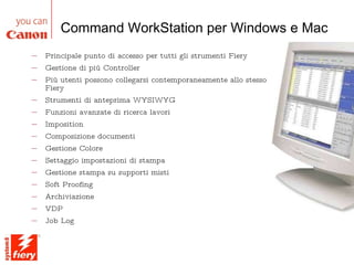 Principale punto di accesso per tutti gli strumenti Fiery Gestione di più Controller Più utenti possono collegarsi contemporaneamente allo stesso Fiery Strumenti di anteprima WYSIWYG Funzioni avanzate di ricerca lavori Imposition Composizione documenti Gestione Colore Settaggio impostazioni di stampa Gestione stampa su supporti misti Soft Proofing Archiviazione VDP Job Log Command WorkStation per Windows e Mac Gestione della stampa e accesso remoto 