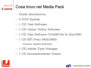 Cosa trovo nel Media Pack Guida Introduttiva 2 DVD System 1 CD User Software 1 CD Canon Utility Software 1 CD User Software (Win98/Me & MacOS9) 1 CD EFI Fiery S450/S650 Feature Update Software 1 CD Adobe Type Manager 1 CD Documentazione Utente 