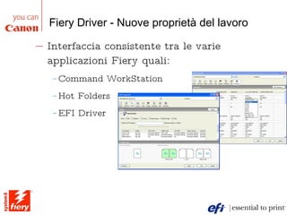 Fiery Driver - Nuove proprietà del lavoro Interfaccia consistente tra le varie applicazioni Fiery quali:  Command WorkStation Hot Folders EFI Driver Inoltro dei lavori e automazione 