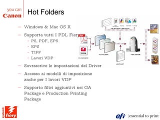 Hot Folders Windows & Mac OS X Supporta tutti I PDL Fiery :  PS, PDF, EPS  EPS  TIFF  Lavori VDP Sovrascrive le impostazioni del Driver Accesso ai modelli di imposizione anche per I lavori VDP  Supporto filtri aggiuntivi nei GA Package e Production Printing Package 
