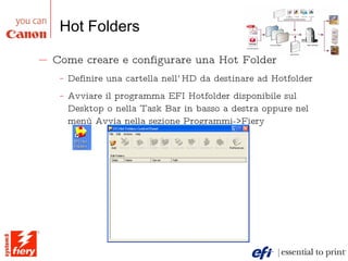 Hot Folders Come creare e configurare una Hot Folder Definire una cartella nell’HD da destinare ad Hotfolder Avviare il programma EFI Hotfolder disponibile sul Desktop o nella Task Bar in basso a destra oppure nel menù Avvia nella sezione Programmi->Fiery  