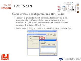 Hot Folders Come creare e configurare una Hot Folder Premere il pulsante Select per individuare il Fiery a cui agganciare la Hotfolder. Se la ricerca automatica non individua il Controller, procedere con la ricerca Manuale inserendo l’indirizzo IP del Fiery Selezionare il Fiery a cui ci si vuole collegare e premere OK 