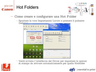 Hot Folders Come creare e configurare una Hot Folder Spuntare la voce Impostazioni Lavoro e premere il pulsante Definisci Verrà avviata l’interfaccia del Driver per impostare le opzioni di stampa da attivare automaticamente per quella Hotfolder 
