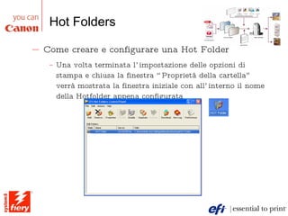 Hot Folders Come creare e configurare una Hot Folder Una volta terminata l’impostazione delle opzioni di stampa e chiusa la finestra “Proprietà della cartella” verrà mostrata la finestra iniziale con all’interno il nome della Hotfolder appena configurata 
