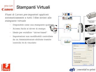 Stampanti Virtuali Flussi di Lavoro pre-impostati applicati automaticamente a tutti I files inviati alla stampante virtuale Disponibile come una stampante qualsiasi Accesso facile al driver di stampa Ideale per workflow “driver-based” Impostazioni non modificabili controllate da un Amministratore abilitate tramite controllo bi-di vincolato Electr onics Men’s  Fashio n Woman’ s  Fashion Virtual Printer 2 Booklet Virtual Printer 1 Imposition Virtual Printer 3 Presentation PC / Mac Client Electr onics Men’s  Fashio n Woman’ s  Fashion Electr onics Electr onics Men’s  Fashio n Men’s  Fashio n Woman’ s  Fashion Woman’ s  Fashion Virtual Printer 2 Booklet Virtual Printer 1 Imposition Virtual Printer 3 Presentation PC / Mac Client 