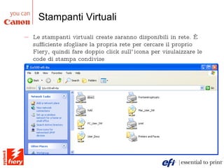 Stampanti Virtuali Le stampanti virtuali create saranno disponibili in rete. È sufficiente sfogliare la propria rete per cercare il proprio Fiery, quindi fare doppio click sull’icona per visulaizzare le code di stampa condivise 