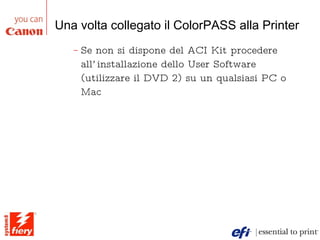 Una volta collegato il ColorPASS alla Printer Se non si dispone del ACI Kit procedere all’installazione dello User Software (utilizzare il DVD 2) su un qualsiasi PC o Mac 