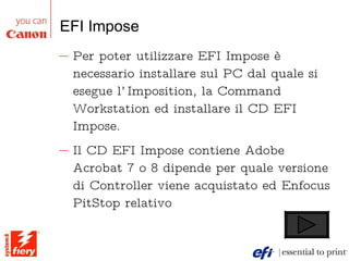 EFI Impose Per poter utilizzare EFI Impose è necessario installare sul PC dal quale si esegue l’Imposition, la Command Workstation ed installare il CD EFI Impose. Il CD EFI Impose contiene Adobe Acrobat 7 o 8 dipende per quale versione di Controller viene acquistato ed Enfocus PitStop relativo 