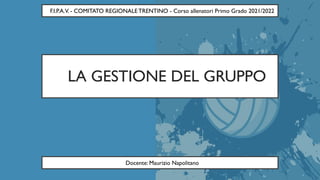 LA GESTIONE DEL GRUPPO
F.I.P.A.V. - COMITATO REGIONALE TRENTINO - Corso allenatori Primo Grado 2021/2022
Docente: Maurizio Napolitano
 