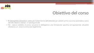 Obiettivo del corso
 Il corso primo soccorso è valido per l’ottenimento dell’attestato per addetti primo soccorso aziendale ai sensi
  del DM 388/03 e dell’art. 37 del D.lgs 81/08.
 Per ciascun addetto al primo soccorso è obbligatoria una formazione specifica ed appropriata, attuabile
  attraverso un corso riconosciuto legalmente.
 