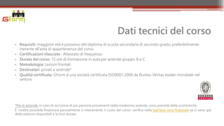 Dati tecnici del corso
• Requisiti: maggiore età e possesso del diploma di scuola secondaria di secondo grado, preferibilmente
  inerente all’area di appartenenza del corso.
• Certificazioni rilasciate : Attestato di frequenza
• Durata del corso: 12 ore di formazione in aula per aziende gruppo B e C
• Metodologia: Lezioni frontali
• Destinatari: privati e aziende*
• Qualità certificata: GForm è una società certificata ISO9001:2008 da Bureau Veritas leader mondiale nel
  settore




*Per le aziende: in caso di iscrizione di più persone provenienti dalla medesima azienda, sono previste delle scontistiche.
E’ inoltre possibile finanziare parzialmente o interamente il costo del corso: verifica nella bacheca corsi finanziati se ci sono già
delle edizioni disponibili e la loro durata.
 