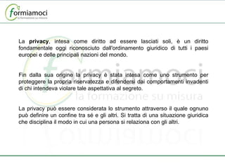 La  privacy , intesa come diritto ad essere lasciati soli, è un diritto fondamentale oggi riconosciuto dall'ordinamento giuridico di tutti i paesi europei e delle principali nazioni del mondo.  Fin dalla sua origine la privacy è stata intesa come uno strumento per proteggere la propria riservatezza e difendersi dai comportamenti invadenti di chi intendeva violare tale aspettativa al segreto. La privacy può essere considerata lo strumento attraverso il quale ognuno può definire un confine tra sé e gli altri. Si tratta di una situazione giuridica che disciplina il modo in cui una persona si relaziona con gli altri. 