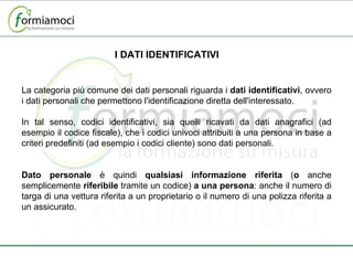 I DATI IDENTIFICATIVI La categoria più comune dei dati personali riguarda i  dati identificativi , ovvero i dati personali che permettono l'identificazione diretta dell'interessato. In tal senso, codici identificativi, sia quelli ricavati da dati anagrafici (ad esempio il codice fiscale), che i codici univoci attribuiti a una persona in base a criteri predefiniti (ad esempio i codici cliente) sono dati personali.   Dato personale  è quindi  qualsiasi informazione riferita  ( o  anche semplicemente  riferibile  tramite un codice)  a una persona : anche il numero di targa di una vettura riferita a un proprietario o il numero di una polizza riferita a un assicurato. 