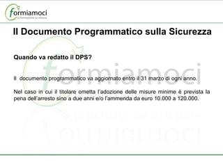 Quando va redatto il DPS?   Il  documento programmatico va aggiornato entro il 31 marzo di ogni anno. Nel caso in cui il titolare ometta l’adozione delle misure minime è prevista la pena dell’arresto sino a due anni e/o l’ammenda da euro 10.000 a 120.000. Il Documento Programmatico sulla Sicurezza 