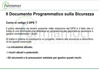 Come si redige il DPS ? Il primo elemento da tenere presente nella redazione del DPS è il fatto che si tratta di uno strumento che definisce un programma per garantire la sicurezza e gestire correttamente i rischi. Si tratta in pratica di predisporre un progetto, relativo alla sicurezza e descrittivo di tre aspetti essenziali: - La situazione attuale; - I rischi attuali e potenziali; - Gli strumenti e le precauzioni adottate per gestire questi rischi. Il Documento Programmatico sulla Sicurezza 
