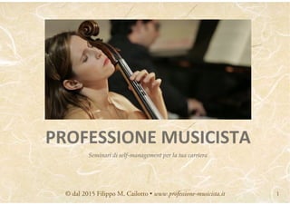 1
PROFESSIONE	
  MUSICISTA
Seminari di self-management per la tua carriera
© dal 2015 Filippo M. Cailotto • www.professione-musicista.it 1
 