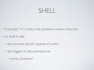 SHELL

• Il   prompt >>> indica che possiamo inziare a lavorare

• La    shell è utile

   • per   provare piccoli snippets di codice

   • per   leggere la documentazione

       • nome_funzione?
 