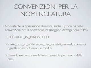 CONVENZIONI PER LA
         NOMENCLATURA
• Nonostante la tipizzazione dinamica, anche Python ha delle
 convenzioni per la nomenclatura (maggiori dettagli nella PEP8)

 • COSTANTI_IN_MAIUSCOLO

 • snake_case_in_underscore_per_variabili_normali, istanze    di
   oggetti, nomi di funzioni e moduli

 • CamelCase   con prima lettera maiuscola per i nomi delle
   classi
 