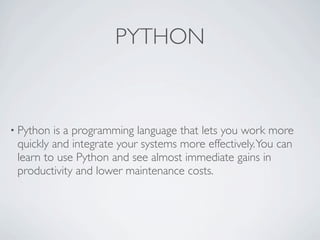 PYTHON


• Python is a programming language that lets you work more
 quickly and integrate your systems more effectively. You can
 learn to use Python and see almost immediate gains in
 productivity and lower maintenance costs.
 