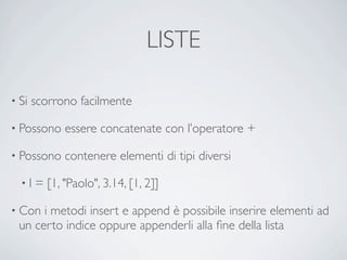 LISTE

• Si   scorrono facilmente

• Possono    essere concatenate con l’operatore +

• Possono    contenere elementi di tipi diversi

  •l   = [1, "Paolo", 3.14, [1, 2]]

• Con i metodi insert e append è possibile inserire elementi ad
 un certo indice oppure appenderli alla ﬁne della lista
 