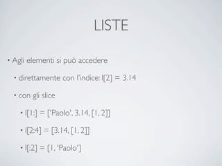 LISTE

• Agli   elementi si può accedere

  • direttamente      con l’indice: l[2] = 3.14

  • con   gli slice

    • l[1:]   = ['Paolo', 3.14, [1, 2]]

    • l[2:4]   = [3.14, [1, 2]]

    • l[:2]   = [1, 'Paolo']
 
