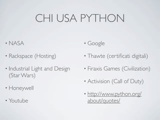 CHI USA PYTHON

• NASA                       • Google

• Rackspace    (Hosting)     • Thawte     (certiﬁcati digitali)

• Industrial
          Light and Design   • Firaxis   Games (Civilization)
 (Star Wars)
                             • Activision   (Call of Duty)
• Honeywell
                             • http://www.python.org/
• Youtube                     about/quotes/
 