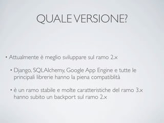 QUALE VERSIONE?


• Attualmente   è meglio sviluppare sul ramo 2.x

 • Django, SQLAlchemy, Google App       Engine e tutte le
   principali librerie hanno la piena compatiblità

 •è  un ramo stabile e molte caratteristiche del ramo 3.x
   hanno subito un backport sul ramo 2.x
 