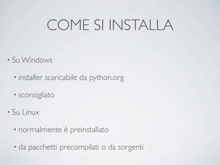 COME SI INSTALLA

• Su Windows

 • installer   scaricabile da python.org

 • sconsigliato

• Su   Linux

 • normalmente       è preinstallato

 • da   pacchetti precompilati o da sorgenti
 