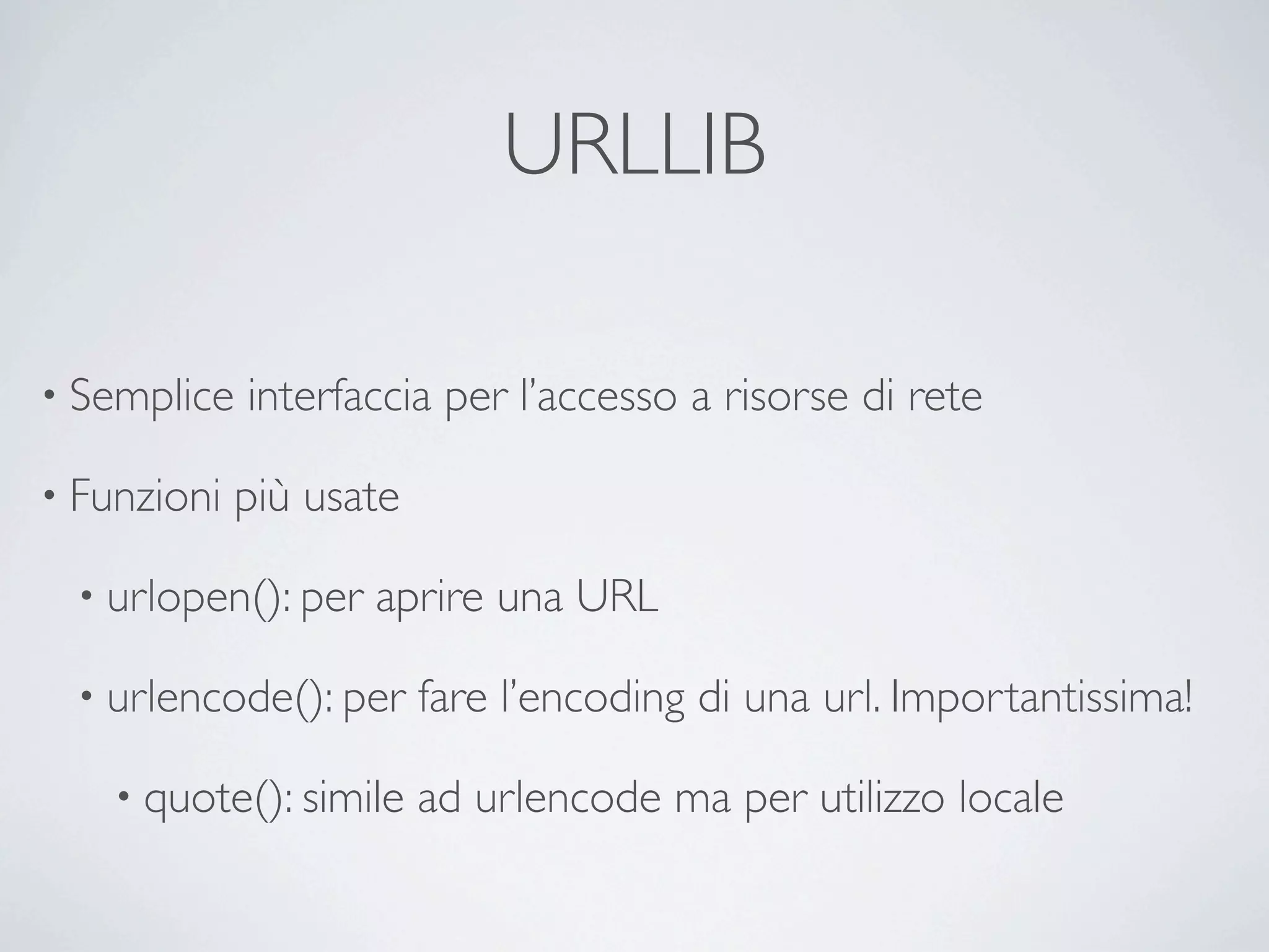 URLLIB

• Semplice   interfaccia per l’accesso a risorse di rete

• Funzioni   più usate

  • urlopen(): per   aprire una URL

  • urlencode(): per     fare l’encoding di una url. Importantissima!

    • quote(): simile    ad urlencode ma per utilizzo locale
 