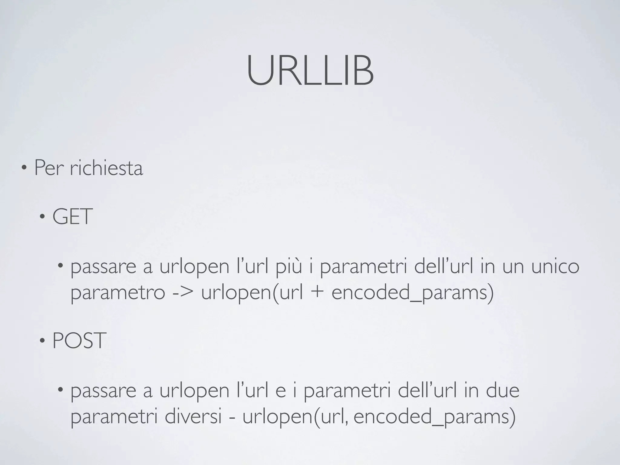 URLLIB

• Per   richiesta

  • GET

    • passare  a urlopen l’url più i parametri dell’url in un unico
        parametro -> urlopen(url + encoded_params)

  • POST

    • passare  a urlopen l’url e i parametri dell’url in due
        parametri diversi - urlopen(url, encoded_params)
 