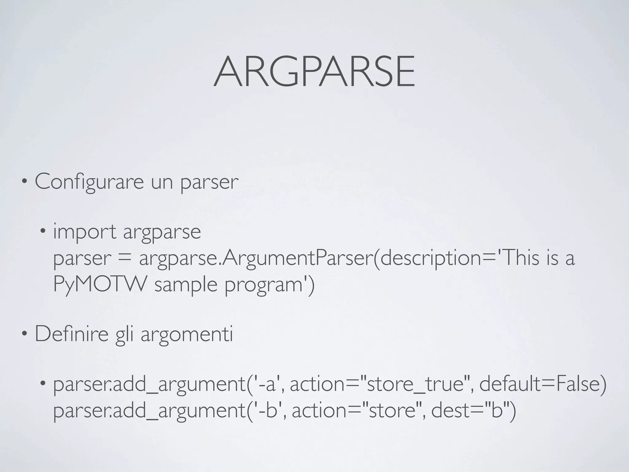 ARGPARSE

• Conﬁgurare   un parser

 • import argparse
   parser = argparse.ArgumentParser(description='This is a
   PyMOTW sample program')

• Deﬁnire   gli argomenti

 • parser.add_argument('-a', action="store_true", default=False)
   parser.add_argument('-b', action="store", dest="b")
 