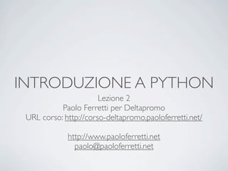 INTRODUZIONE A PYTHON
                       Lezione 2
           Paolo Ferretti per Deltapromo
 URL corso: http://corso-deltapromo.paoloferretti.net/

             http://www.paoloferretti.net
               paolo@paoloferretti.net
 