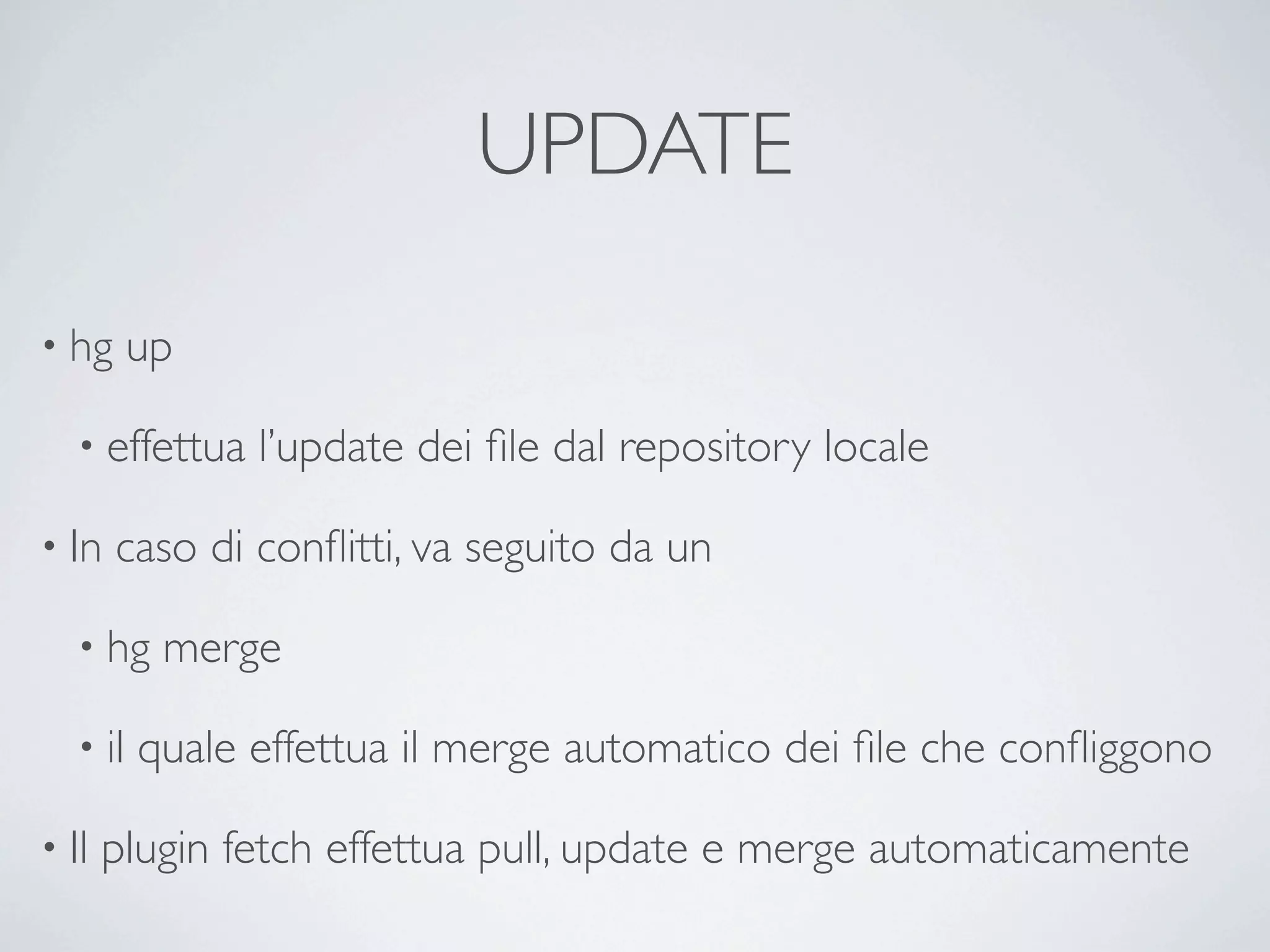 UPDATE

• hg      up

   • effettua   l’update dei ﬁle dal repository locale

• In   caso di conﬂitti, va seguito da un

   • hg    merge

   • il   quale effettua il merge automatico dei ﬁle che conﬂiggono

• Il   plugin fetch effettua pull, update e merge automaticamente
 