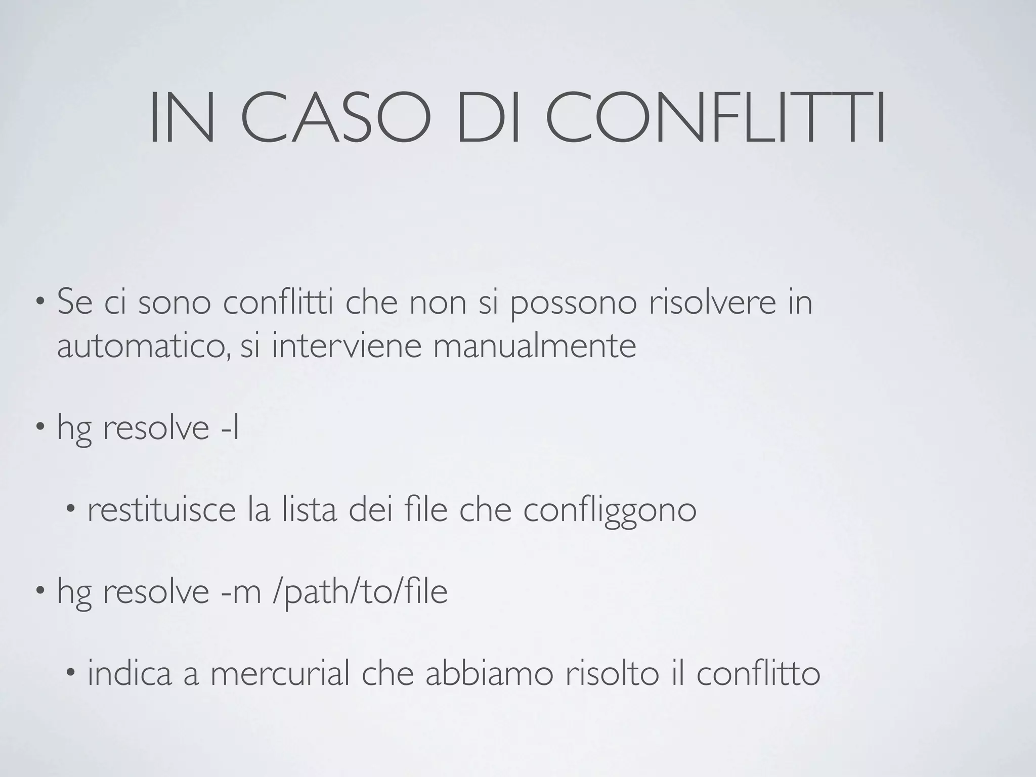 IN CASO DI CONFLITTI

• Seci sono conﬂitti che non si possono risolvere in
 automatico, si interviene manualmente

• hg   resolve -l

  • restituisce     la lista dei ﬁle che conﬂiggono

• hg   resolve -m /path/to/ﬁle

  • indica   a mercurial che abbiamo risolto il conﬂitto
 