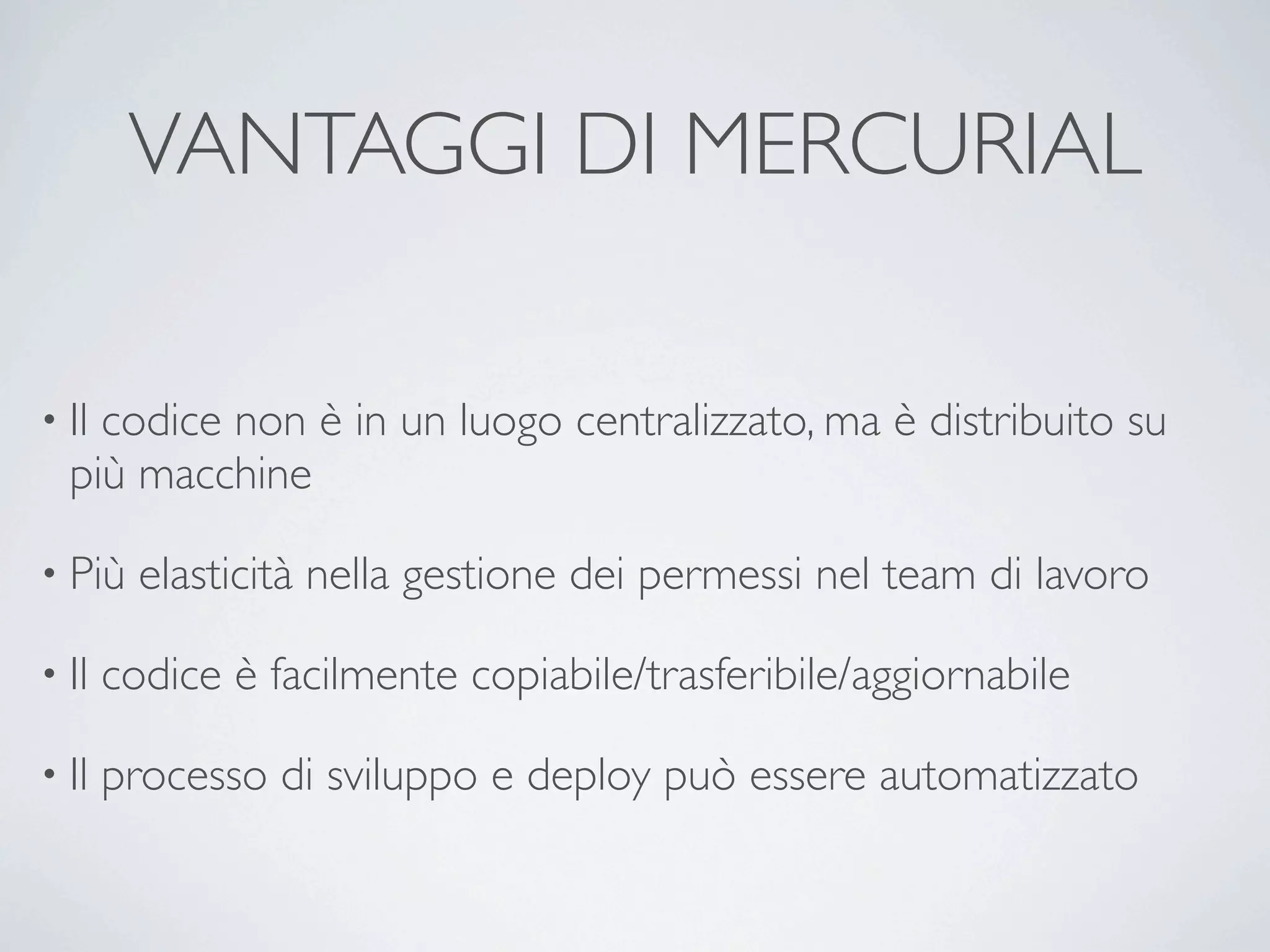 VANTAGGI DI MERCURIAL

• Ilcodice non è in un luogo centralizzato, ma è distribuito su
  più macchine

• Più    elasticità nella gestione dei permessi nel team di lavoro

• Il   codice è facilmente copiabile/trasferibile/aggiornabile

• Il   processo di sviluppo e deploy può essere automatizzato
 
