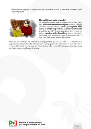 deteriorata per negligenza o ignoranza, può richiederne un’altra al presidente, restituendo però
  la prima piegata.




                                       Elettori fisicamente impediti
                                       Gli elettori fisicamente impediti all’esercizio del voto, e solo
                                       loro, possono essere accompagnati in cabina. La legge
                                       considera come tali soltanto “i ciechi, gli amputati delle
                                       mani, gli affetti da paralisi o da altro impedimento
                                       d’analoga gravità”. L’accompagnatore deve essere un
                                       elettore membro della famiglia e, solo in mancanza,
                                       può essere altra persona da questi liberamente scelta; in
                                       ogni caso deve essere elettore del comune.

Nessuno può effettuare la funzione d’accompagnatore più di una volta. È obbligatoria la
registrazione del verbale della votazione con accompagnamento, indicandone il motivo specifico,
il nome dell’autorità che ha accertato l’impedimento ed il nome dell’accompagnatore. L’eventuale
certificato medico va allegato al verbale.




             Percorso di autoformazione
             per rappresentanti di lista
                                                                                            Pag. 
 
