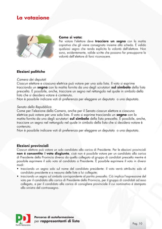 La votazione


                                 Come si vota:
                                 Per votare l’elettore deve tracciare un segno con la matita
                                 copiativa che gli viene consegnata insieme alla scheda. È valido
                                 qualsiasi segno che renda esplicita la volontà dell’elettore. Non
                                 sono, evidentemente, valide scritte che possano far presupporre la
                                 volontà dell’elettore di farsi riconoscere.




Elezioni politiche

Camera dei deputati
Ciascun elettore e ciascuna elettrice può votare per una sola lista. Il voto si esprime
tracciando un segno con la matita fornita da uno degli scrutatori sul simbolo della lista
prescelta. È possibile, anche, tracciare un segno nel rettangolo nel quale in simbolo della
lista che si desidera votare è contenuto.
Non è possibile indicare voti di preferenza per eleggere un deputato o una deputata.

Senato della Repubblica
Come per l’elezione della Camera, anche per il Senato ciascun elettore e ciascuna
elettrice può votare per una sola lista. Il voto si esprime tracciando un segno con la
matita fornita da uno degli scrutatori sul simbolo della lista prescelta. È possibile, anche,
tracciare un segno nel rettangolo nel quale in simbolo della lista che si desidera votare è
contenuto.
Non è possibile indicare voti di preferenza per eleggere un deputato o una deputata.



Elezioni provinciali
Ciascun elettore può votare un solo candidato alla carica di Presidente. Per le elezioni provinciali
non é consentito il voto disgiunto, cioè non é possibile votare per un candidato alla carica
di Presidente della Provincia diverso da quello collegato al gruppo di candidati prescelto mentre é
possibile esprimere il solo voto al candidato a Presidente. È possibile esprimere il voto in diversi
modi:
•	 tracciando un segno solo sul nome del candidato presidente: il voto verrà attribuito solo al
   candidato presidente e a nessuna delle liste a lui collegate;
•	 tracciando un segno sul simbolo corrispondente al partito prescelto. Ciò implica l’espressione del
   voto per il candidato alla carica di Presidente della Provincia, per il gruppo di candidati ad esso
   collegato, e per il candidato alla carica di consigliere provinciale il cui nominativo é stampato
   alla sinistra del contrassegno.




             Percorso di autoformazione
             per rappresentanti di lista
                                                                                           Pag. 10
 