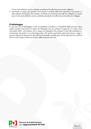 il voto verrà attribuito sia al candidato presidente che alla lista provinciale collegata;
•	 tracciando un segno nel riquadro che contiene il simbolo della lista regionale e tracciando un
   altro simbolo nel riquadro che contiene il simbolo di una lista provinciale non collegata. In questo
   caso il voto verrà attribuito sia al candidato presidente che alla lista provinciale non collegata.




Il ballottaggio
In caso di turno di ballottaggio il voto al candidato a Sindaco o a Presidente della provincia deve
essere espresso tracciando un segno sul rettangolo che ne contiene il cognome e il nome. Sono
comunque validi i voti espressi con un segno sul rettangolo che contiene il nome del candidato e i
contrassegni dei partiti o sui contrassegni stessi. Per quanto riguarda le operazioni presso i seggi si
possono seguire le disposizioni descritte finora tenendo presente però che le operazioni di scrutinio
hanno inizio il giorno stesso la chiusura delle operazioni di voto.




              Percorso di autoformazione
              per rappresentanti di lista
                                                                                            Pag. 12
 