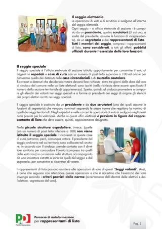 Il seggio elettorale
                                              Le operazioni di voto e di scrutinio si svolgono all’interno
                                              del seggio elettorale.
                                              Ogni seggio – o ufficio elettorale di sezione - è compo-
                                              sto da un presidente, quattro scrutatori (di cui uno, a
                                              scelta del presidente, assume le funzioni di vicepresiden-
                                              te), da un segretario e dai rappresentanti di lista.
                                              Tutti i membri del seggio, compresi i rappresentanti
                                              di lista, sono considerati, a tutti gli effetti, pubblici
                                              ufficiali durante l’esercizio delle loro funzioni.




Il seggio speciale
Il seggio speciale è l’ufficio elettorale di sezione istituito appositamente per consentire il voto ai
degenti in ospedali e case di cura con un numero di posti letto superiore a 100 ed anche per
consentire quello dei detenuti nelle case circondariali o di custodia cautelare.
Ricoverati e detenuti che desiderano votare devono fare richiesta entro tre giorni dalla data del voto
al sindaco del comune nelle cui liste elettorali sono iscritti (nella richiesta deve essere specificato il
numero della sezione territoriale di appartenenza). Spetta, quindi, al sindaco provvedere a compor-
re gli elenchi dei votanti nei seggi speciali e a fornire ai presidenti dei seggi di origine gli elenchi
dei propri elettori iscritti nei seggi speciali.

Il seggio speciale è costituito da un presidente e da due scrutatori (uno dei quali assume le
funzioni di segretario) che vengono nominati seguendo le stesse norme che regolano la nomina di
quelli dei seggi territoriali. Negli ospedali e nelle carceri le operazioni di voto si svolgono negli stessi
orari previsti per la votazione. Anche in questi uffici elettorali è prevista la figura del rappre-
sentante di lista che deve essere, quindi, appositamente designato.

Nelle piccole strutture ospedaliere, invece, (quelle
con un numero di posti letto inferiore a 100) non viene
istituito il seggio speciale. I ricoverati in queste case
di cura potranno, però, comunque votare. Il presidente del
seggio ordinario nel cui territorio sono collocate tali struttu-
re, in accordo con il sindaco, prende contatto con il diret-
tore sanitario per concordare l’orario (compreso tra quelli
delle votazioni) in cui recarsi nella struttura accompagnato
da uno scrutatore estratto a sorte tra quelli del seggio e dal
segretario, per consentire ai ricoverati di votare.

I rappresentanti di lista possono assistere alle operazioni di voto di questi “Seggi volanti”. Anzi,
è bene che seguano con attenzione queste operazioni e che si accertino che l’esercizio del voto
avvenga secondo i criteri previsti dalle norme (accertamento dell’identità delle elettrici e del-
l’elettore, segretezza del voto).




              Percorso di autoformazione
              per rappresentanti di lista
                                                                                                 Pag. 
 